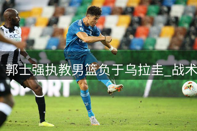 郭士强执教男篮负于乌拉圭 战术单一引发质疑